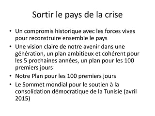 Sortir le pays de la crise
• Un compromis historique avec les forces vives
pour reconstruire ensemble le pays
• Une vision claire de notre avenir dans une
génération, un plan ambitieux et cohérent pour
les 5 prochaines années, un plan pour les 100
premiers jours
• Notre Plan pour les 100 premiers jours
• Le Sommet mondial pour le soutien à la
consolidation démocratique de la Tunisie (avril
2015)
 