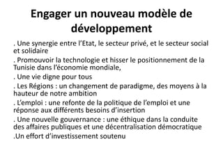 Engager un nouveau modèle de
développement
. Une synergie entre l’Etat, le secteur privé, et le secteur social
et solidaire
. Promouvoir la technologie et hisser le positionnement de la
Tunisie dans l’économie mondiale,
. Une vie digne pour tous
. Les Régions : un changement de paradigme, des moyens à la
hauteur de notre ambition
. L’emploi : une refonte de la politique de l’emploi et une
réponse aux différents besoins d’insertion
. Une nouvelle gouvernance : une éthique dans la conduite
des affaires publiques et une décentralisation démocratique
.Un effort d’investissement soutenu
 