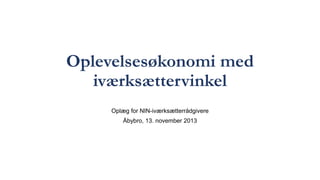 Oplevelsesøkonomi med
iværksættervinkel
Oplæg for NIN-iværksætterrådgivere
Åbybro, 13. november 2013
 