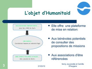 21/03/10 fanny Jouvenelle et Camille D'heygere L‘objet d’Humanitaid Elle offre  une plateforme de mise en relation:  Aux bénévoles potentiels de consulter des propositions de missions Aux associations d'être référencées  