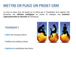 La mise en place d’un tel projet ne se limite pas à l’installation d’un logiciel. Elle
demande une réflexion stratégique en amont et implique une évolution
organisationnelle et culturelle de l’entreprise.




 • Attirer de nouveaux clients


 • Fidéliser les meilleurs clients


 • Optimiser la satisfaction des clients
 