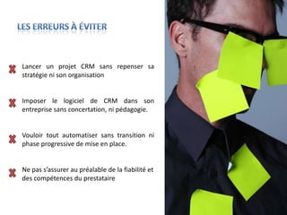 Lancer un projet CRM sans repenser sa
stratégie ni son organisation


Imposer le logiciel de CRM dans son
entreprise sans concertation, ni pédagogie.


Vouloir tout automatiser sans transition ni
phase progressive de mise en place.


Ne pas s’assurer au préalable de la fiabilité et
des compétences du prestataire
 
