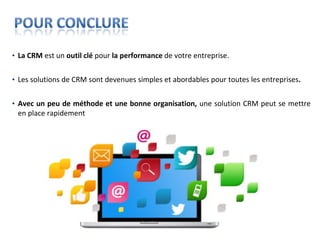• La CRM est un outil clé pour la performance de votre entreprise.


• Les solutions de CRM sont devenues simples et abordables pour toutes les entreprises.


• Avec un peu de méthode et une bonne organisation, une solution CRM peut se mettre
  en place rapidement
 