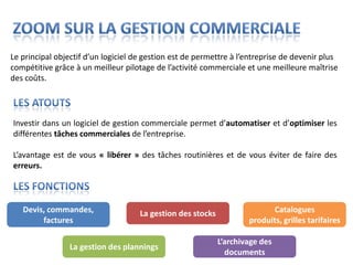 Le principal objectif d’un logiciel de gestion est de permettre à l’entreprise de devenir plus
compétitive grâce à un meilleur pilotage de l’activité commerciale et une meilleure maîtrise
des coûts.




Investir dans un logiciel de gestion commerciale permet d’automatiser et d’optimiser les
différentes tâches commerciales de l’entreprise.

L’avantage est de vous « libérer » des tâches routinières et de vous éviter de faire des
erreurs.



   Devis, commandes,                 La gestion des stocks                 Catalogues
        factures                                                     produits, grilles tarifaires

                                                             L’archivage des
                La gestion des plannings
                                                               documents
 