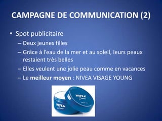 CAMPAGNE DE COMMUNICATION (2)
• Spot publicitaire
– Deux jeunes filles
– Grâce à l’eau de la mer et au soleil, leurs peaux
restaient très belles
– Elles veulent une jolie peau comme en vacances
– Le meilleur moyen : NIVEA VISAGE YOUNG
 