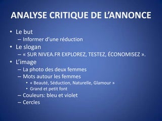 ANALYSE CRITIQUE DE L’ANNONCE
• Le but
– Informer d’une réduction
• Le slogan
– « SUR NIVEA.FR EXPLOREZ, TESTEZ, ÉCONOMISEZ ».
• L’image
– La photo des deux femmes
– Mots autour les femmes
• « Beauté, Séduction, Naturelle, Glamour »
• Grand et petit font
– Couleurs: bleu et violet
– Cercles
 