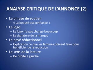 ANALYSE CRITIQUE DE L’ANNONCE (2)
• Le phrase de soutien
– « La beauté est confiance »
• Le logo
– Le logo n’a pas changé beaucoup
– La signature de la marque
• Le pavé rédactionnel
– Explication ce que les femmes doivent faire pour
bénéficier de la réduction
• Le sens de la lecture
– De droite à gauche
 