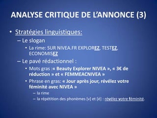 ANALYSE CRITIQUE DE L’ANNONCE (3)
• Stratégies linguistiques:
– Le slogan
• La rime: SUR NIVEA.FR EXPLOREZ, TESTEZ,
ECONOMISEZ
– Le pavé rédactionnel :
• Mots gras :« Beauty Explorer NIVEA », « 3€ de
réduction » et « FEMMEACNIVEA »
• Phrase en gras: « Jour après jour, révélez votre
féminité avec NIVEA »
– la rime
– la répétition des phonèmes [v] et [é] : révélez votre féminité.
 