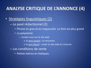 ANALYSE CRITIQUE DE L’ANNONCE (4)
• Stratégies linguistiques (2)
– Le pavé rédactionnel (2)
• Phrase en gras et en majuscules. Le font est plus grand
• La polysémie
– rendez-vous sur le site web
» le sens propre : la rencontre
» le sens figuré : visiter le site web et s’inscrire
– Les conditions de vente
• Petites lettres en italiques.
 