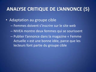 ANALYSE CRITIQUE DE L’ANNONCE (5)
• Adaptation au groupe cible
– Femmes doivent s’inscrire sur le site web
– NIVEA montre deux femmes qui se sourissent
– Publier l’annonce dans la magazine « Femme
Actuelle » est une bonne idée, parce que les
lecteurs font partie du groupe cible
 