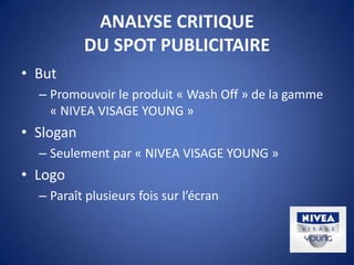 ANALYSE CRITIQUE
DU SPOT PUBLICITAIRE
• But
– Promouvoir le produit « Wash Off » de la gamme
« NIVEA VISAGE YOUNG »
• Slogan
– Seulement par « NIVEA VISAGE YOUNG »
• Logo
– Paraît plusieurs fois sur l’écran
 