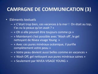 CAMPAGNE DE COMMUNICATION (3)
• Eléments textuels
– « C’était trop bien, ces vacances à la mer ! On était au top,
t’as vu la peaux qu’on avait ? »
– « Oh si elle pouvait être toujours comme ça »
– « Maintenant c’est possible avec ‘Wash off’, le gel
nettoyant de Nivea visage Young »
– « Avec ces pures minéraux océanique, il purifie
complètement votre peau »
– « Votre peau devient aussi belles comme en vacances »
– « Wash Off, gel nettoyant aux pures minéraux saines »
– « Seulement par NIVEA VISAGE YOUNG »
 