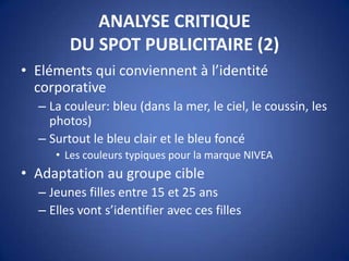 ANALYSE CRITIQUE
DU SPOT PUBLICITAIRE (2)
• Eléments qui conviennent à l’identité
corporative
– La couleur: bleu (dans la mer, le ciel, le coussin, les
photos)
– Surtout le bleu clair et le bleu foncé
• Les couleurs typiques pour la marque NIVEA
• Adaptation au groupe cible
– Jeunes filles entre 15 et 25 ans
– Elles vont s’identifier avec ces filles
 