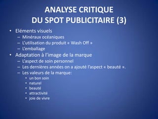 ANALYSE CRITIQUE
DU SPOT PUBLICITAIRE (3)
• Eléments visuels
– Minéraux océaniques
– L’utilisation du produit « Wash Off »
– L’emballage
• Adaptation à l’image de la marque
– L’aspect de soin personnel
– Les dernières années on a ajouté l’aspect « beauté ».
– Les valeurs de la marque:
• un bon soin
• naturel
• beauté
• attractivité
• joie de vivre
 