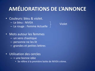 AMÉLIORATIONS DE L’ANNONCE
• Couleurs: bleu & violet.
– Le bleu : NIVEA
– Le rouge : Femme Actuelle
• Mots autour les femmes
– un sens chaotique
– personne ne les lit
– grandes et petites lettres
• Utilisation des cercles
– = une bonne idée
• Se réfère à la première boite de NIVEA crème.
Violet
 