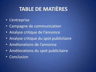TABLE DE MATIÈRES
• L’entreprise
• Campagne de communication
• Analyse critique de l’annonce
• Analyse critique du spot publicitaire
• Améliorations de l’annonce
• Améliorations du spot publicitaire
• Conclusion
 