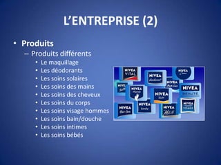 L’ENTREPRISE (2)
• Produits
– Produits différents
• Le maquillage
• Les déodorants
• Les soins solaires
• Les soins des mains
• Les soins des cheveux
• Les soins du corps
• Les soins visage hommes
• Les soins bain/douche
• Les soins intimes
• Les soins bébés
 