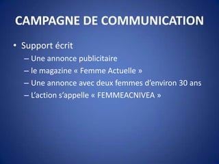 CAMPAGNE DE COMMUNICATION
• Support écrit
– Une annonce publicitaire
– le magazine « Femme Actuelle »
– Une annonce avec deux femmes d’environ 30 ans
– L’action s’appelle « FEMMEACNIVEA »
 