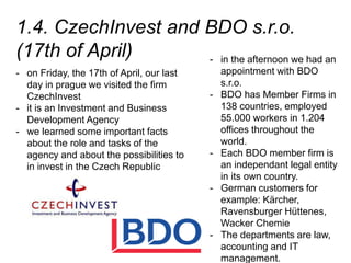 1.4. CzechInvest and BDO s.r.o.
(17th of April)
- on Friday, the 17th of April, our last
day in prague we visited the firm
CzechInvest
- it is an Investment and Business
Development Agency
- we learned some important facts
about the role and tasks of the
agency and about the possibilities to
in invest in the Czech Republic
- in the afternoon we had an
appointment with BDO
s.r.o.
- BDO has Member Firms in
138 countries, employed
55.000 workers in 1.204
offices throughout the
world.
- Each BDO member firm is
an independant legal entity
in its own country.
- German customers for
example: Kärcher,
Ravensburger Hüttenes,
Wacker Chemie
- The departments are law,
accounting and IT
management.
 