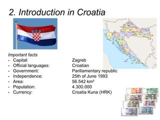 2. Introduction in Croatia
Important facts
- Capital: Zagreb
- Official languages: Croatian
- Government: Pariliamentary republic
- Independence: 25th of June 1993
- Area: 56.542 km²
- Population: 4.300.000
- Currency: Croatia Kuna (HRK)
 
