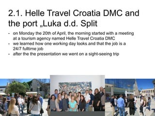 2.1. Helle Travel Croatia DMC and
the port „Luka d.d. Split
- on Monday the 20th of April, the morning started with a meeting
at a tourism agency named Helle Travel Croatia DMC
- we learned how one working day looks and that the job is a
24/7 fulltime job
- after the the presentation we went on a sight-seeing trip
 