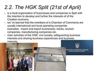 2.2. The HGK Split (21st of April)
- is a local organization of businesses and companies in Split with
the intention to develop and further the interests of of the
Croatien economy
- we 've learned that the members of a Chamber of Commerce are
usually international and local operating companies
examples: import and export businesses, banks, tourism
companies, manufacturing companies etc.
- main activities of the HGK: civil society, safeguarding business
interests and sharing business experiences and business
interests
 