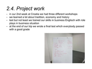 2.4. Project work
- in our 2nd week at Croatia we had three different workshops
- we learned a lot about tradition, economy and history
- last but not least we trained our skills in business Englisch with role
plays in business situation
- at the end of our trip we wrote a final test which everybody passed
with a good grade
 