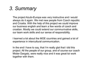 3. Summary
The project Azubi-Europa was very instructive and i would
always do it again. We met new people from Czech republic
and Croatia. With the help of this project we could improve
our business english and learn a few words of czech and
croatian. Mostly we could extend our communivative skills,
our team work skills and our sense of responsibility.
I learned a lot about the MOE countries and gained a lot of
experience in intercultural communication.
In the end I have to say, that I‘m really glat that I did this
project. All the people of our group, and of course our coach
Mister Dargatz, were really nice and it was great toi work
together with them.
 