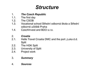 Structure
1. The Czech Republic
1.1. The first day
1.2. The CSOB
1.3. Vocational school Střední odborná škola a Střední
odborné učiliště Praha
1.4. CzechInvest and BDO s.r.o.
2. Croatia
2.1. Helle Travel Croatia DMC and the port „Luka d.d.
Split
2.2. The HGK Split
2.3. University of Split
2.4. Project work
3. Summary
4. Sources
 