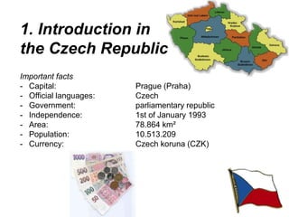 1. Introduction in
the Czech Republic
Important facts
- Capital: Prague (Praha)
- Official languages: Czech
- Government: parliamentary republic
- Independence: 1st of January 1993
- Area: 78.864 km²
- Population: 10.513.209
- Currency: Czech koruna (CZK)
 