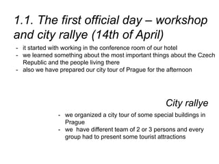 1.1. The first official day – workshop
and city rallye (14th of April)
- it started with working in the conference room of our hotel
- we learned something about the most important things about the Czech
Republic and the people living there
- also we have prepared our city tour of Prague for the afternoon
City rallye
- we organized a city tour of some special buildings in
Prague
- we have different team of 2 or 3 persons and every
group had to present some tourist attractions
 