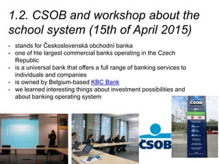1.2. CSOB and workshop about the
school system (15th of April 2015)
- stands for Československá obchodní banka
- one of hte largest commercial banks operating in the Czech
Republic
- is a universal bank that offers a full range of banking services to
individuals and companies
- is owned by Belgium-based KBC Bank
- we learned interesting things about investment possibilities and
about banking operating system
 