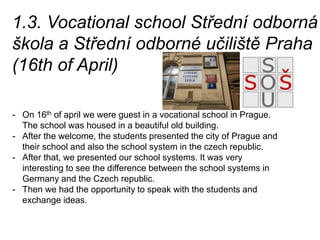 1.3. Vocational school Střední odborná
škola a Střední odborné učiliště Praha
(16th of April)
- On 16th of april we were guest in a vocational school in Prague.
The school was housed in a beautiful old building.
- After the welcome, the students presented the city of Prague and
their school and also the school system in the czech republic.
- After that, we presented our school systems. It was very
interesting to see the difference between the school systems in
Germany and the Czech republic.
- Then we had the opportunity to speak with the students and
exchange ideas.
 