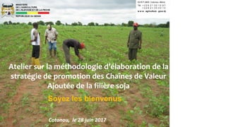 Soyez les bienvenus
Atelier sur la méthodologie d’élaboration de la
stratégie de promotion des Chaînes de Valeur
Ajoutée de la filière soja
Cotonou, le 28 juin 2017
03 B P 2900 Cotonou -Bénin
Tél. + 2 2 9 2 1 3 0 1 0 8 7
+ 2 2 9 2 1 3 0 0 4 1 0
w w w . agriculture . gouv.bj
 