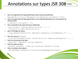 Annotations sur types JSR 308

•   pour les arguments de type générique à des classes paramétrées:
    Map<@NonNull String, @NonEmpty List<@Readonly Document>> files;
•   pour les arguments de type générique à une méthode générique ou d'invocation du
    constructeur:
    o.<@NonNull String>m("...");
•   Pour paramètres de type bounds et wildcards:
    class Folder<F extends @Existing File> { ... }
     Collection<? super @Existing File>
•   pour l'héritage de classe :
     class UnmodifiableList<T> implements @Readonly List<@Readonly T> { ...
        }
•   Pour les clauses throws :
     void monitorTemperature() throws @Critical TemperatureException { ... }
•   Pour les conversions de type :
     myString = (@NonNull String) myObject;
•   Pour les types du test:
     boolean isNonNull = myString instanceof @NonNull String;
•   Pour la création des objets:
     new @NonEmpty @Readonly List<String>(myNonEmptyStringSet)
 