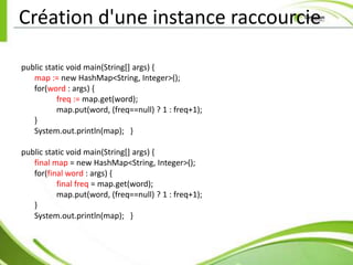Création d'une instance raccourcie

public static void main(String[] args) {
   map := new HashMap<String, Integer>();
   for(word : args) {
          freq := map.get(word);
          map.put(word, (freq==null) ? 1 : freq+1);
   }
   System.out.println(map); }

public static void main(String[] args) {
   final map = new HashMap<String, Integer>();
   for(final word : args) {
          final freq = map.get(word);
          map.put(word, (freq==null) ? 1 : freq+1);
   }
   System.out.println(map); }
 