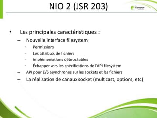NIO 2 (JSR 203)

•       Les principales caractéristiques :
    –     Nouvelle interface filesystem
          • Permissions
          • Les attributs de fichiers
          • Implémentations débrochables
          • Échapper vers les spécifications de l’API filesystem
    –      API pour E/S asynchrones sur les sockets et les fichiers
    –     La réalisation de canaux socket (multicast, options, etc)
 