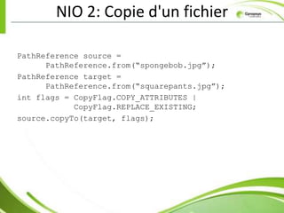 NIO 2: Copie d'un fichier

PathReference source =
      PathReference.from(“spongebob.jpg”);
PathReference target =
      PathReference.from(“squarepants.jpg”);
int flags = CopyFlag.COPY_ATTRIBUTES |
            CopyFlag.REPLACE_EXISTING;
source.copyTo(target, flags);
 