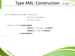 Type XML: Construction

void addReviewer(XML feature,
                    String reviewer,
                    String time) {

    feature.add(<reviewed>
                      <who>{ reviewer }</who>
                      <when>{ time }</when>
               </reviewed>);
}
 
