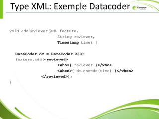 Type XML: Exemple Datacoder

void addReviewer(XML feature,
                    String reviewer,
                    Timestamp time) {

    DataCoder dc = DataCoder.XSD;
    feature.add(<reviewed>
                      <who>{ reviewer }</who>
                      <when>{ dc.encode(time) }</when>
               </reviewed>);
}
 