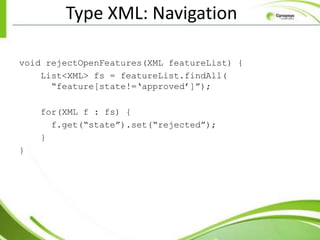 Type XML: Navigation

void rejectOpenFeatures(XML featureList) {
    List<XML> fs = featureList.findAll(
      “feature[state!=„approved‟]”);

    for(XML f : fs) {
      f.get(“state”).set(“rejected”);
    }
}
 