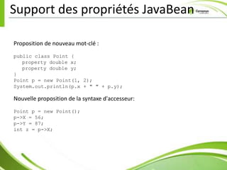 Support des propriétés JavaBean

Proposition de nouveau mot-clé :
public class Point {
   property double x;
   property double y;
}
Point p = new Point(1, 2);
System.out.println(p.x + " " + p.y);

Nouvelle proposition de la syntaxe d'accesseur:
Point p = new Point();
p->X = 56;
p->Y = 87;
int z = p->X;
 