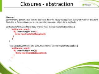 Closures - abstraction

Closures :
Commencer à penser à eux comme des blocs de code, vous pouvez passer autour et invoquer plus tard.
Peut déjà le faire en Java avec les classes internes ou des objets de la méthode

void validateWithMax(Stat[] stats, final int max) throws InvalidStatException {
      for(Stat stat : stats) {
          if(! (stat.value() <= max)) {
            throw new InvalidStatException();
         }
       }
   }

    void validateWithMin(Stat[] stats, final int min) throws InvalidStatException {
      for(Stat stat : stats) {
        if(! (stat.value() >= min)) {
           throw new InvalidStatException();
        }
      }
    }
 