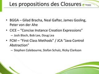 Les propositions des Closures

• BGGA – Gilad Bracha, Neal Gafter, James Gosling,
  Peter von der Ahe
• CICE – “Concise Instance Creation Expressions”
   – Josh Bloch, Bob Lee, Doug Lea
• FCM – “First Class Methods” / JCA “Java Control
  Abstraction”
   – Stephen Colebourne, Stefan Schulz, Ricky Clarkson
 