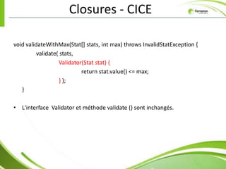 Closures - CICE

void validateWithMax(Stat[] stats, int max) throws InvalidStatException {
          validate( stats,
                   Validator(Stat stat) {
                            return stat.value() <= max;
                   } );
   }

• L'interface Validator et méthode validate () sont inchangés.
 