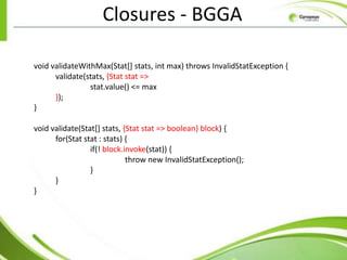 Closures - BGGA

void validateWithMax(Stat[] stats, int max) throws InvalidStatException {
      validate(stats, {Stat stat =>
                stat.value() <= max
      });
}

void validate(Stat[] stats, {Stat stat => boolean} block) {
      for(Stat stat : stats) {
                 if(! block.invoke(stat)) {
                             throw new InvalidStatException();
                 }
      }
}
 