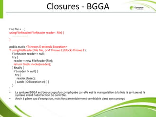 Closures - BGGA

File file = ...;
usingFileReader(FileReader reader : file) {
   reader.read…
}

public static <T,throws E extends Exception>
T usingFileReader(File file, {=>T throws E} block) throws E {
  FileReader reader = null;
  try {
    reader = new FileReader(file);
    return block.invoke(reader);
  } finally {
    if (reader != null) {
      try {
        reader.close();
      } catch (IOException e) { }
  }
}
• La syntaxe BGGA est beaucoup plus compliquée car elle est la manipulation à la fois la syntaxe et la
      syntaxe avant l'abstraction de contrôle.
• Avoir à gérer cas d'exception, mais fondamentalement semblable dans son concept
 