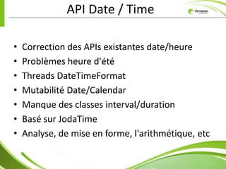 API Date / Time

•   Correction des APIs existantes date/heure
•   Problèmes heure d'été
•   Threads DateTimeFormat
•   Mutabilité Date/Calendar
•   Manque des classes interval/duration
•   Basé sur JodaTime
•   Analyse, de mise en forme, l'arithmétique, etc
 