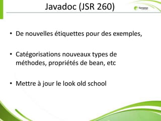 Javadoc (JSR 260)

• De nouvelles étiquettes pour des exemples,

• Catégorisations nouveaux types de
  méthodes, propriétés de bean, etc

• Mettre à jour le look old school
 