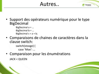 Autres..

• Support des opérateurs numérique pour le type
  BigDecimal
      BigDecimal a = …
      BigDecimal b = …
      BigDecimal s = a + b;
• Comparaisons de chaines de caractères dans la
  clause switch:
      switch(stooge) {
        case ‘Moe’: …
• Comparaison pour les énumérations
  JACK < QUEEN
 